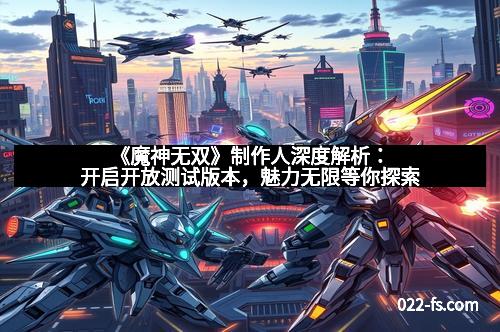 《魔神无双》制作人深度解析：开启开放测试版本，魅力无限等你探索